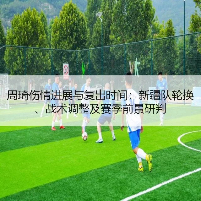 周琦伤情进展与复出时间:新疆队轮换、战术调整及赛季前景研判