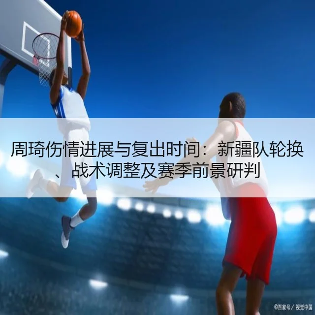 周琦伤情进展与复出时间：新疆队轮换、战术调整及赛季前景研判（WorldCupChina）